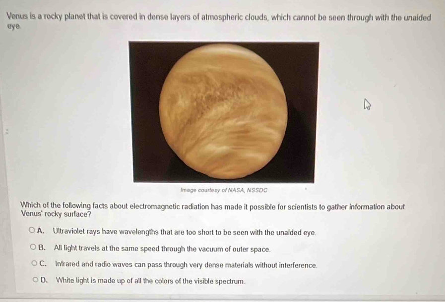 Venus is a rocky planet that is covered in dense layers of atmospheric clouds, which cannot be seen through with the unaided
eye.
Image courtesy of NASA, NSSDC
Which of the following facts about electromagnetic radiation has made it possible for scientists to gather information about
Venus' rocky surface?
A. Ultraviolet rays have wavelengths that are too short to be seen with the unaided eye.
B. All light travels at the same speed through the vacuum of outer space.
C. Infrared and radio waves can pass through very dense materials without interference.
D. White light is made up of all the colors of the visible spectrum