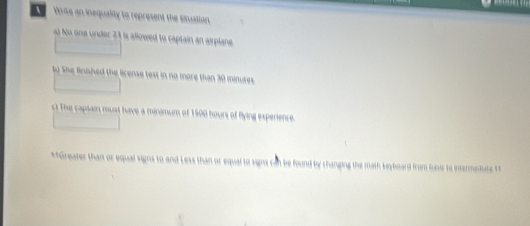 Write an inequality to represent the situation 
No ne nder 2 3 is allowed to captain an airplane . 
o She finished the license test in no more than 30 minutes

ours of flying experience 
**Greater than or equal signs to and Less than or equal to signs can be found by charping the math seyboard from hasic to intermestiat