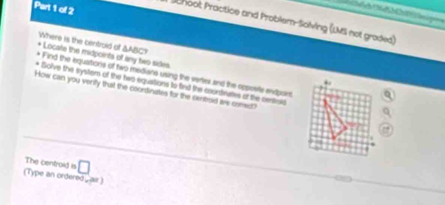 Schoot Practice and Problem-Solving (LMS not graded)
△ ABC? 
Where is the centroid af Locate the midpoints of any two sides 
Find the equations of two medians using the veriev and the opposite endpoint 
Solve the system of the two equations to find the coordinates ot the centrols 
How can you verify that the coordinates for the centroid are corect" 
The centrold is □ 
(Type an ordered air)