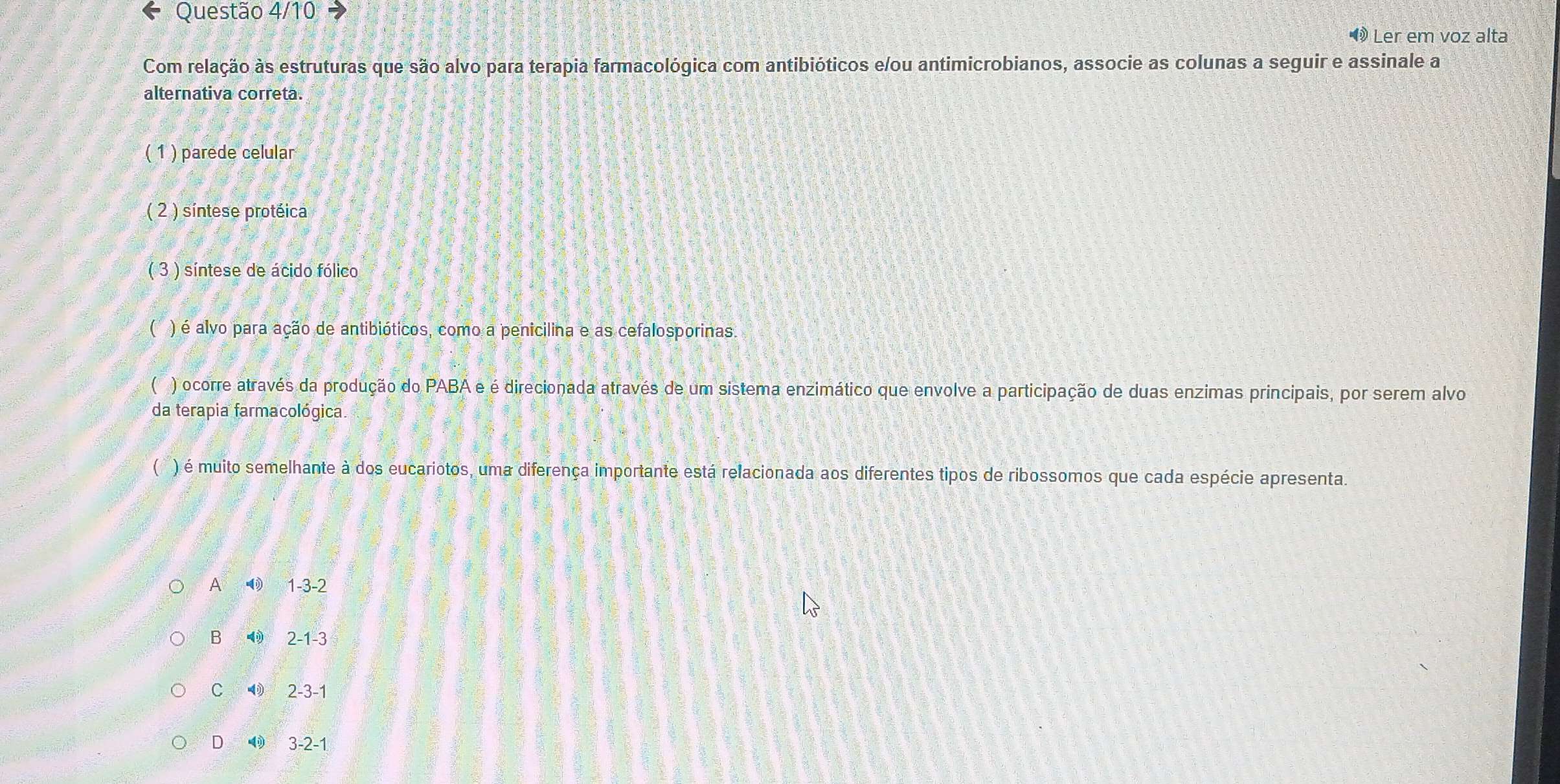 Questão 4/10
® Ler em voz alta
Com relação às estruturas que são alvo para terapia farmacológica com antibióticos e/ou antimicrobianos, associe as colunas a seguir e assinale a
alternativa correta.
( 1 ) parede celular
( 2 ) síntese protéica
( 3 ) síntese de ácido fólico
C ) é alvo para ação de antibióticos, como a penicilina e as cefalosporinas.
( ) ocorre através da produção do PABA e é direcionada através de um sistema enzimático que envolve a participação de duas enzimas principais, por serem alvo
da terapia farmacológica
( ) é muito semelhante à dos eucariotos, uma diferença importante está relacionada aos diferentes tipos de ribossomos que cada espécie apresenta.
A 0 1 -3 -2
B ◀ 2 -1 -3
C ⑲ 2 -3 -1
D ◀ 3 -2 -1