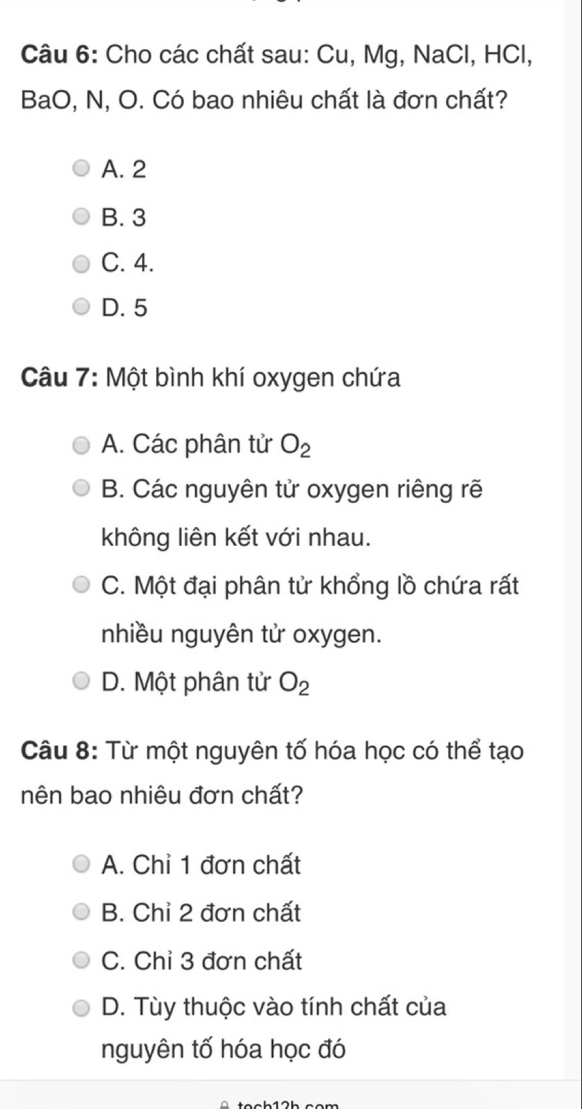 Cho các chất sau: Cu, Mg, NaCl, HCl,
BaO, N, O. Có bao nhiêu chất là đơn chất?
A. 2
B. 3
C. 4.
D. 5
Câu 7: Một bình khí oxygen chứa
A. Các phân tử O_2
B. Các nguyên tử oxygen riêng rẽ
không liên kết với nhau.
C. Một đại phân tử khổng lồ chứa rất
nhiều nguyên tử oxygen.
D. Một phân tử O_2
Câu 8: Từ một nguyên tố hóa học có thể tạo
nên bao nhiêu đơn chất?
A. Chỉ 1 đơn chất
B. Chỉ 2 đơn chất
C. Chỉ 3 đơn chất
D. Tùy thuộc vào tính chất của
nguyên tố hóa học đó