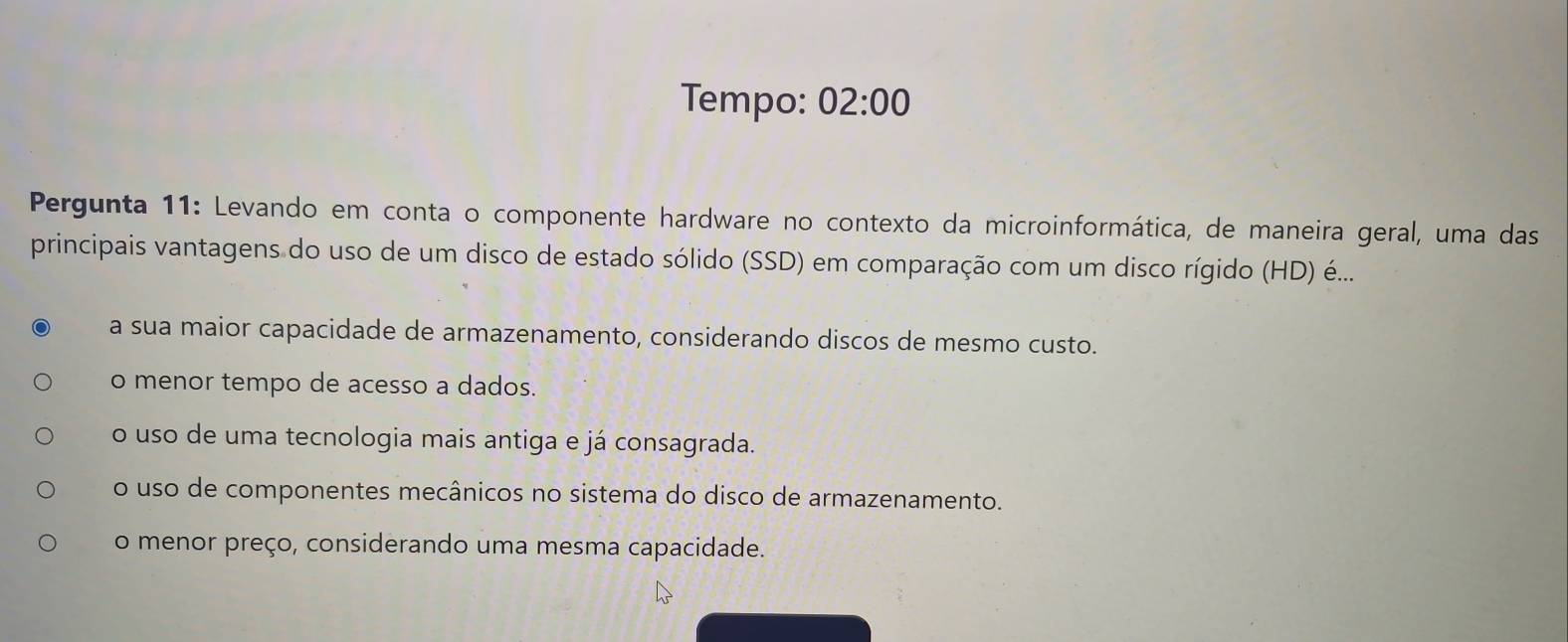 Tempo: 02:00 
Pergunta 11: Levando em conta o componente hardware no contexto da microinformática, de maneira geral, uma das
principais vantagens do uso de um disco de estado sólido (SSD) em comparação com um disco rígido (HD) é...
a sua maior capacidade de armazenamento, considerando discos de mesmo custo.
o menor tempo de acesso a dados.
o uso de uma tecnologia mais antiga e já consagrada.
o uso de componentes mecânicos no sistema do disco de armazenamento.
o menor preço, considerando uma mesma capacidade.