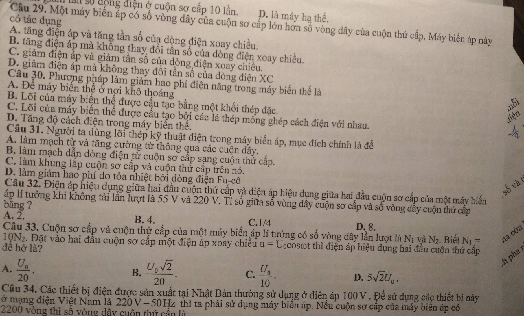 lan số động điện ở cuộn sơ cấp 10 lần. D. là máy hạ thế.
có tác dụng
Câu 29. Một máy biến áp có số vòng dây của cuộn sơ cấp lớn hơn số vòng dây của cuộn thứ cấp. Máy biến áp này
A. tăng điện áp và tăng tần số củạ dòng điện xoay chiều.
B. tăng điện áp mà không thay đổi tần số của dòng điện xoay chiều.
C. giảm điện ấp và giảm tần số của dòng điện xoay chiều.
D. giảm điện áp mà không thay đổi tần số của dòng điện XC
Câu 30. Phương pháp làm giảm hao phí điện năng trong máy biến thế là
A. Để máy biển thể ở nợi khô thoáng
B. Lõi của máy biện thế được cậu tạo bằng một khối thép đặc.
nỗi
Jiện
C. Lõi của máy biến thế được cầu tạo bởi các lá thép mỗng ghép cách điện với nhau.
D. Tăng độ cách điện trong máy biến thế.
Câu 31. Người ta dùng lõi thép kỹ thuật điện trong máy biến áp, mục đích chính là để
A. làm mạch từ và tăng cường từ thông qua các cuộn dây.
B. làm mạch dẫn dòng điện từ cuộn sơ cấp sạng cuộn thứ cấp.
C. làm khung lắp cuộn sơ cấp và cuộn thứ cấp trên nó.
D. làm giảm hao phí do tỏa nhiệt bởi dòng điện Fu-cô
số và 1
Câu 32. Điện áp hiệu dụng giữa hai đầu cuộn thứ cấp và điện áp hiệu dụng giữa hai đầu cuộn sơ cấp của một máy biến
áp lí tưởng khi không tải lần lượt là 55 V và 220 V. Tỉ số giữa số vòng dây cuộn sơ cấp và số vòng dẫy cuộn thứ cấp
bǎng ?
A. 2. B. 4. C.1/4 D. 8.
Câu 33. Cuộn sơ cấp và cuộn thứ cấp của một máy biến áp lí tưởng có số vòng dây lần lượt là N_1 và N_2. Biết N_1= na còn
19N2. Đặt vào hai đầu cuộn sơ cấp một điện áp xoay chiêu u= U cosωt thì điện áp hiệu dụng hai đầu cuộn thứ cấp
đề hở là?
h pha
A. frac U_020.
B. frac U_0sqrt(2)20.
C. frac U_010.
D. 5sqrt(2)U_0.
Câu 34. Các thiết bị điện được sản xuất tại Nhật Bản thường sử dụng ở điên áp 100V . Để sử dụng các thiết bị này
ở mạng điện Việt Nam là 220V-50Hz thì ta phải sử dụng máy biển áp. Nếu cuộn sơ cấp của máy biển áp có
2200 vòng thì số vòng dây cuộn thứ cấn là