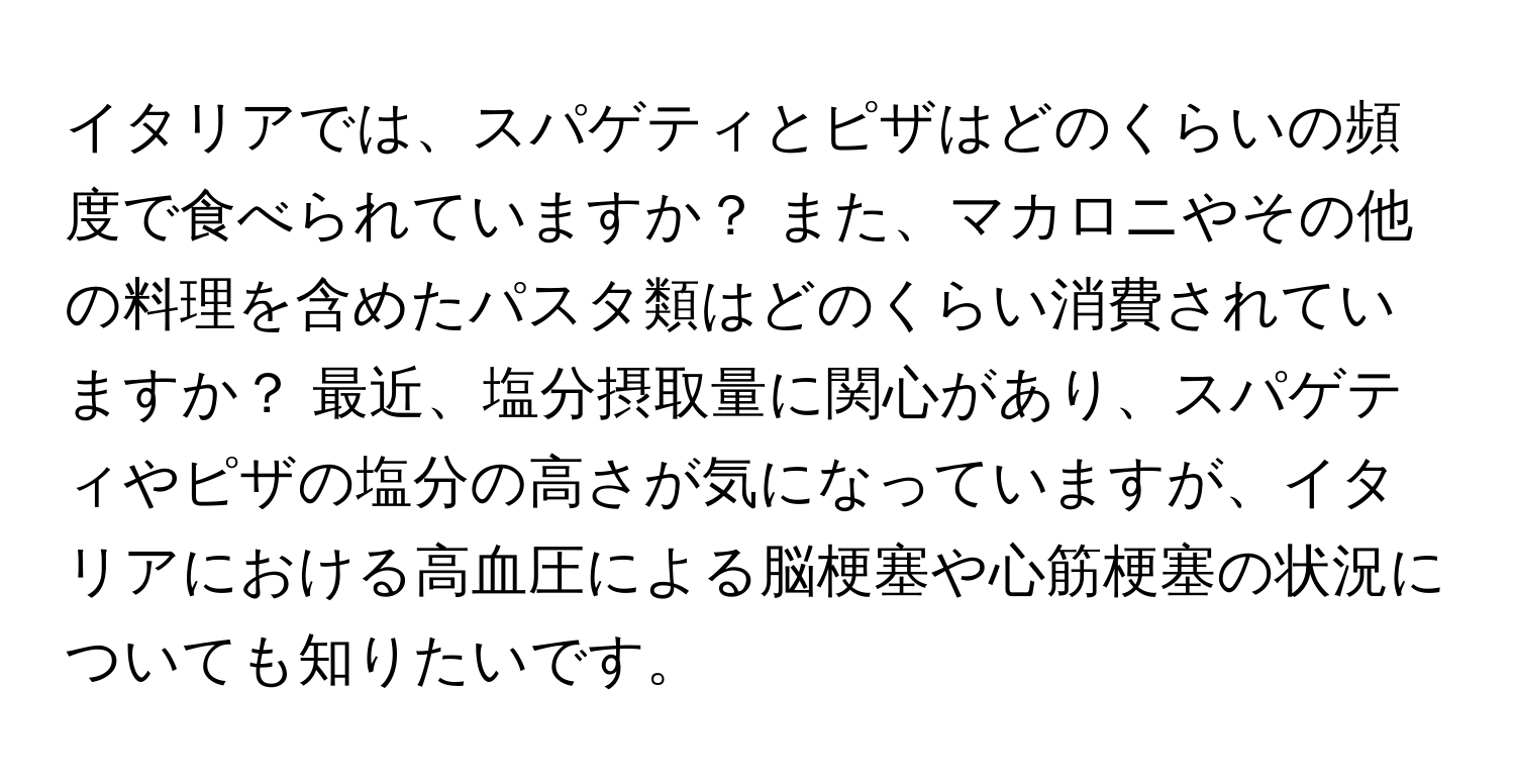イタリアでは、スパゲティとピザはどのくらいの頻度で食べられていますか？ また、マカロニやその他の料理を含めたパスタ類はどのくらい消費されていますか？ 最近、塩分摂取量に関心があり、スパゲティやピザの塩分の高さが気になっていますが、イタリアにおける高血圧による脳梗塞や心筋梗塞の状況についても知りたいです。