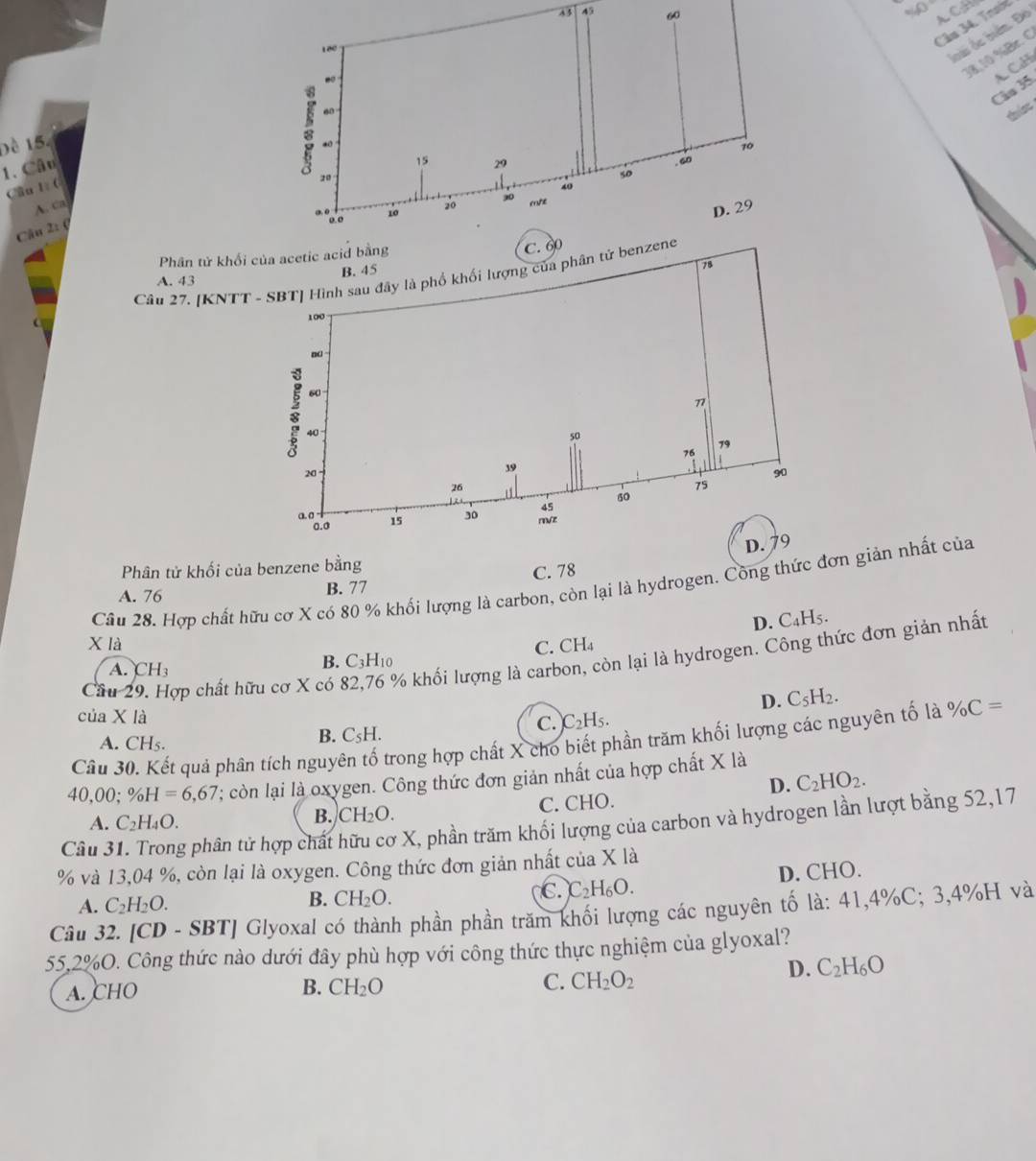 43 45 60ACH
Câs 34. Train
oài ốc biển. Đô
18,10 %Br. C
Câo 35 A. CaH
shis
Đề 15.
1. Câu
Cầul 
A. ca
Câu 2: (
Phân tử khổ
Câu 27. [KNTT - SBT] Hình sau đây là phố khối lượng của phân
A. 43
Phân tử khối của benzene bằng
A. 76 B. 77 C. 78
Câu 28. Hợp chất hữu cơ X có 80 % khối lượng là carbon, còn lại là hydrogen. Công thức đơn giản nhất của
D. C₄H5.
X là C. CH₄
Cầu 29. Hợp chất hữu cơ X có 82,76 % khối lượng là carbon, còn lại là hydrogen. Công thức đơn giản nhất
A. CH_3
B. C_3H_10
D. C_5H_2.
của X là )C_2H_5.
C.
B. C_5H.
Câu 30. Kết quả phân tích nguyên tố trong hợp chất X cho biết phần trăm khối lượng các nguyên tố là % C=
A. CHs.
40 0 0: % H=6,67 '; còn lại là oxygen. Công thức đơn giản nhất của hợp chất X là
D. C_2HO_2.
A. C_2H_4O. C. CHO.
B. CH_2O.
Câu 31. Trong phân tử hợp chất hữu cơ X, phần trăm khối lượng của carbon và hydrogen lần lượt bằng 52,17
% và 13,04 %, còn lại là oxygen. Công thức đơn giản nhất của X là
A. C_2H_2O.
B. CH_2O.
C. C_2H_6O. D. CHO.
Câu 32. [CD - S BT ' Glyoxal có thành phần phần trăm khối lượng các nguyên tố là: 41,4%C; 3,4%H và
55,2%O. Công thức nào dưới đây phù hợp với công thức thực nghiệm của glyoxal?
A. CHO B. CH_2O C. CH_2O_2
D. C_2H_6O