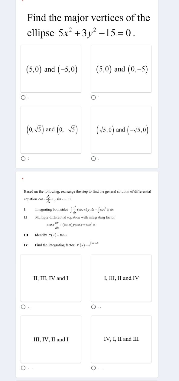 Find the major vertices of the
ellipse 5x^2+3y^2-15=0.
(5,0) and (-5,0) (5,0) and (0,-5)
(0,sqrt(5)) and (0,-sqrt(5)) (sqrt(5),0) and (-sqrt(5),0)
Based on the following, rearrange the step to find the general solution of differential
equation cos sx dy/dx +ysin x=1
I Integrating both sides ∈t  d/dx (sec x)ydx=∈t sec^2xdx
II Multiply differential equation with integrating factor
sec x dy/dx +(tan x)ysec x=sec^2x
III Identify P(x)=tan x
IV Find the integrating factor, V(x)=e^(∈t tan xdx)
II, III, IV and I I, III, II and IV
III, IV, II and I IV, I, II and III