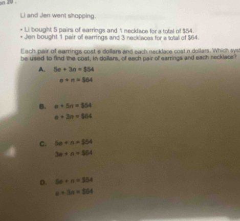 on 20 .
Li and Jen went shopping.
Li bought 5 pairs of earrings and 1 necklace for a total of $54.
Jen bought 1 pair of earrings and 3 necklaces for a total of $64.
Each pair of earrings cost e dollars and each necklace cost n dollars. Which sys
be used to find the cost, in dollars, of each pair of earrings and each necklace?
A. 5e+3n=$54
e+n=$64
B. e+5n=$54
e+3n=$64
C. 5e+n=$54
3e+n=$64
D. 50+n=354
a+3n=364