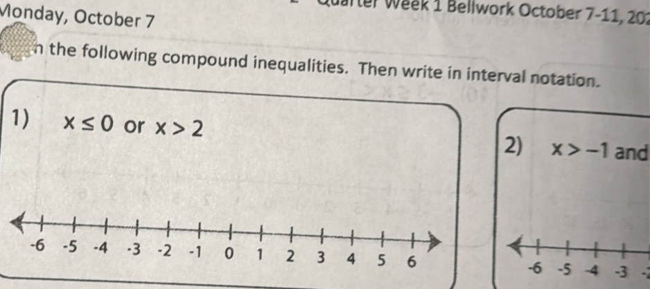 Quarter Week 1 Bellwork October 7-11, 201 
Monday, October 7 
n the following compound inequalities. Then write in interval notation. 
1) x≤ 0 or x>2
2) x>-1 and