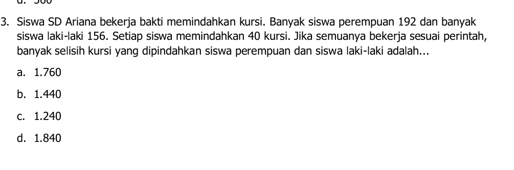 Siswa SD Ariana bekerja bakti memindahkan kursi. Banyak siswa perempuan 192 dan banyak
siswa laki-laki 156. Setiap siswa memindahkan 40 kursi. Jika semuanya bekerja sesuai perintah,
banyak selisih kursi yang dipindahkan siswa perempuan dan siswa laki-laki adalah...
a. 1.760
b. 1.440
c. 1.240
d. 1.840