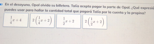 En el desayuno, Opal olvida su billetera. Talía acepta pagar la parte de Opal. ¿Qué expresió
puedes usar para hallar la cantidad total que pagará Talía por la cuenta y la propina?
 1/4 x+4 2( 1/4 x+2)  1/2 x+2 2( 1/2 x+2)