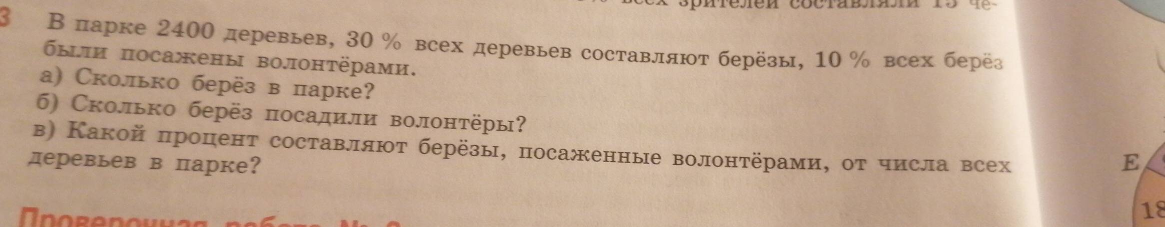 3 Вπарке 2400 деревьев, 30 % всех деревьев составляют берёзы, 10 % всех берёз 
были посажены волонтёрами. 
а) Сколько берёз в парке? 
б) Сколько берёз посадили волонтёры? 
в) Какой процент составляют берёзы, посаженные волонтёрами, от числа всех 
деревьев в парке? E
18