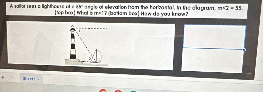 A sailor sees a lighthouse at a 55° angle of elevation from the horizontal. In the diagram, m∠ 2=55. 
(top box) What is m<1</tex> ? (bottom box) How do you know? 
+ Sheet1