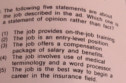 The following five statements are about
the job described in the ad. Which one is
a statement of opinion rather than fact?
(1) The job provides on-the-job training.
(2) The job is an entry-level position.
(3) The job offers a compensation
package of salary and benefits.
(4) The job involves use of medical
terminology and a word processor.
(5) The job is the best way to begin a
career in the insurance field.