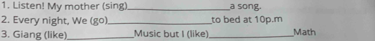 Listen! My mother (sing)_ a song. 
2. Every night, We (go)_ to bed at 10p.m 
3. Giang (like)_ Music but I (like)_ Math