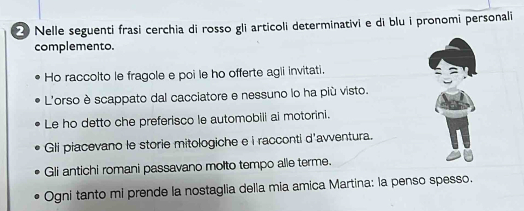 Nelle seguenti frasi cerchia di rosso gli articoli determinativi e di blu i pronomi personali 
complemento. 
Ho raccolto le fragole e poi le ho offerte agli invitati. 
L'orso è scappato dal cacciatore e nessuno lo ha più visto. 
Le ho detto che preferisco le automobili ai motorini. 
Gli piacevano le storie mitologiche e i racconti d'avventura. 
Gli antichi romani passavano molto tempo alle terme. 
Ogni tanto mi prende la nostaglia della mia amica Martina: la penso spesso.