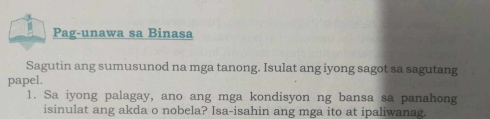 Pag-unawa sa Binasa 
Sagutin ang sumusunod na mga tanong. Isulat ang iyong sagot sa sagutang 
papel. 
1. Sa iyong palagay, ano ang mga kondisyon ng bansa sa panahong 
isinulat ang akda o nobela? Isa-isahin ang mga ito at ipaliwanag.