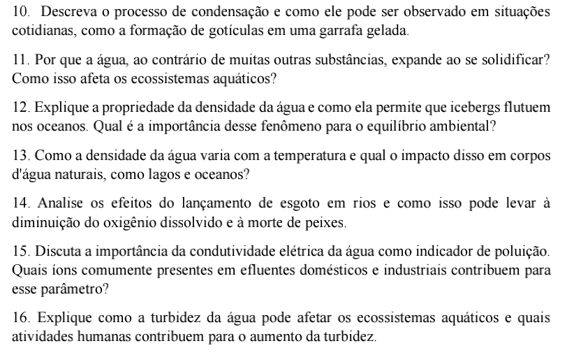 Descreva o processo de condensação e como ele pode ser observado em situações 
cotidianas, como a formação de gotículas em uma garrafa gelada. 
11. Por que a água, ao contrário de muitas outras substâncias, expande ao se solidificar? 
Como isso afeta os ecossistemas aquáticos? 
12. Explique a propriedade da densidade da água e como ela permite que icebergs flutuem 
nos oceanos. Qual é a importância desse fenômeno para o equilíbrio ambiental? 
13. Como a densidade da água varia com a temperatura e qual o impacto disso em corpos 
d'água naturais, como lagos e oceanos? 
14. Analise os efeitos do lançamento de esgoto em rios e como isso pode levar à 
diminuição do oxigênio dissolvido e à morte de peixes. 
15. Discuta a importância da condutividade elétrica da água como indicador de poluição. 
Quais íons comumente presentes em efluentes domésticos e industriais contribuem para 
esse parâmetro? 
16. Explique como a turbidez da água pode afetar os ecossistemas aquáticos e quais 
atividades humanas contribuem para o aumento da turbidez.