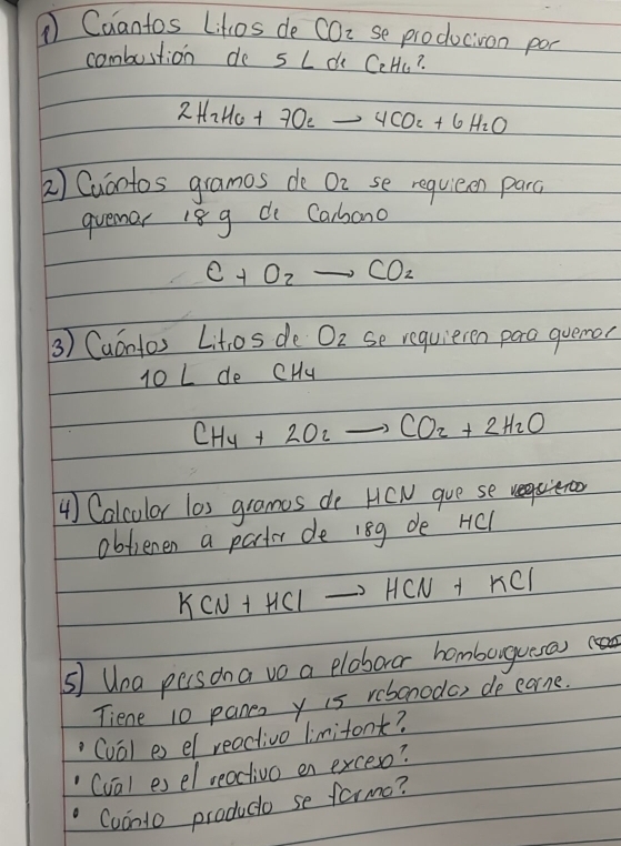 ① Caantos Lihos de COi se producion poc 
combustion de s Ld CeHu?
2H_2H_6+7O_2to 4CO_2+6H_2O
2) Cuantos gramos do On se requieen parc 
quemar 18 g d Carbono
C+O_2to CO_2
3) Caántos Lit,os de O_2 se requieren para quemor
10 L de CHu
CH_4+2O_2to CO_2+2H_2O
4) Calculor las grames do HCW gue se requeroo 
obfienen a parter de 18g de HCl
KCN+HClto HCN+KCl
s Uea persona ve a ploboror homburgueras 
Tiene 10 panen y is rebonoda, de carne. 
(val es el reactivo limitont? 
(val es el reactivo en exceso? 
(oonto produco se farmo?