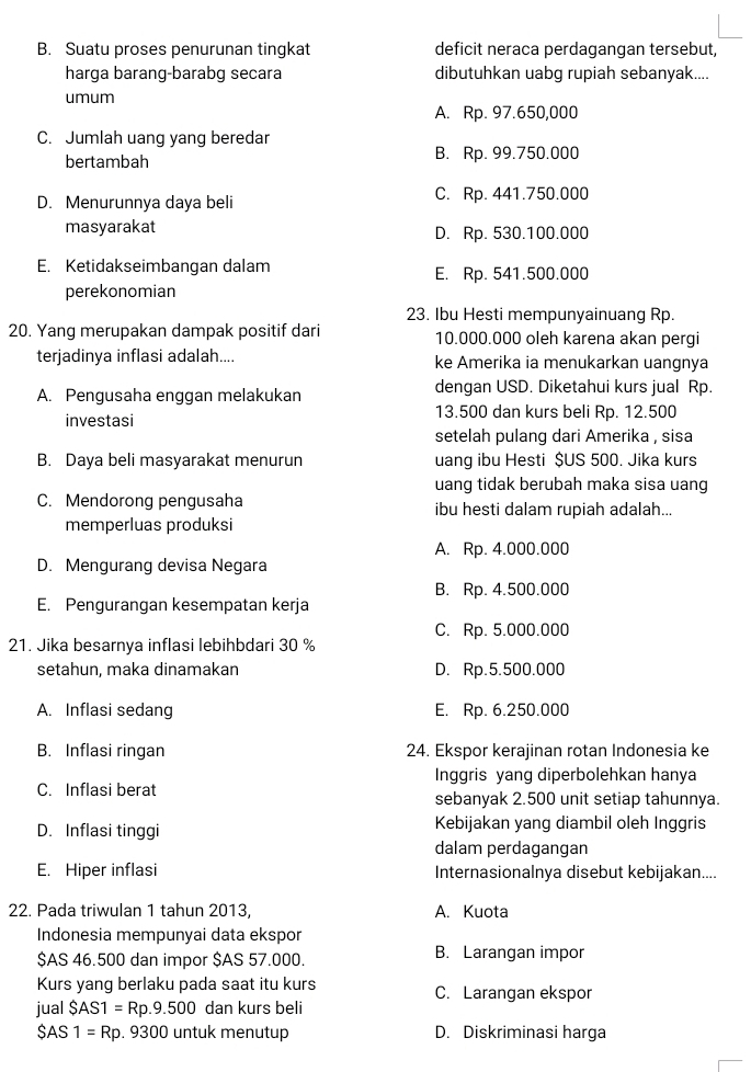 B. Suatu proses penurunan tingkat deficit neraca perdagangan tersebut,
harga barang-barabg secara dibutuhkan uabg rupiah sebanyak....
umum
A. Rp. 97.650,000
C. Jumlah uang yang beredar
bertambah B. Rp. 99.750.000
D. Menurunnya daya beli C. Rp. 441.750.000
masyarakat D. Rp. 530.100.000
E. Ketidakseimbangan dalam E. Rp. 541.500.000
perekonomian
23. Ibu Hesti mempunyainuang Rp.
20. Yang merupakan dampak positif dari 10.000.000 oleh karena akan pergi
terjadinya inflasi adalah.... ke Amerika ia menukarkan uangnya
A. Pengusaha enggan melakukan dengan USD. Diketahui kurs jual Rp.
investasi 13.500 dan kurs beli Rp. 12.500
setelah pulang dari Amerika , sisa
B. Daya beli masyarakat menurun uang ibu Hesti $US 500. Jika kurs
uang tidak berubah maka sisa uang
C. Mendorong pengusaha ibu hesti dalam rupiah adalah...
memperluas produksi
A. Rp. 4.000.000
D. Mengurang devisa Negara
B. Rp. 4.500.000
E. Pengurangan kesempatan kerja
C. Rp. 5.000.000
21. Jika besarnya inflasi lebihbdari 30 %
setahun, maka dinamakan D. Rp.5.500.000
A. Inflasi sedang E. Rp. 6.250.000
B. Inflasi ringan 24. Ekspor kerajinan rotan Indonesia ke
Inggris yang diperbolehkan hanya
C. Inflasi berat sebanyak 2.500 unit setiap tahunnya.
D. Inflasi tinggi Kebijakan yang diambil oleh Inggris
dalam perdagangan
E. Hiper inflasi Internasionalnya disebut kebijakan....
22. Pada triwulan 1 tahun 2013, A. Kuota
Indonesia mempunyai data ekspor
$AS 46.500 dan impor $AS 57.000. B. Larangan impor
Kurs yang berlaku pada saat itu kurs C. Larangan ekspor
jual SAS1=Rp.9.500 dan kurs beli
$AS 1=Rp.9300 untuk menutup D. Diskriminasi harga