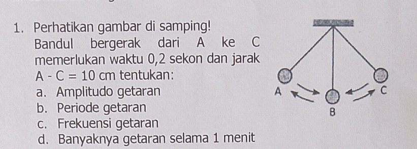 Perhatikan gambar di samping!
Bandul bergerak dari A ke C
memerlukan waktu 0, 2 sekon dan jarak
A-C=10cm tentukan:
a. Amplitudo getaran
b. Periode getaran
c. Frekuensi getaran
d. Banyaknya getaran selama 1 menit