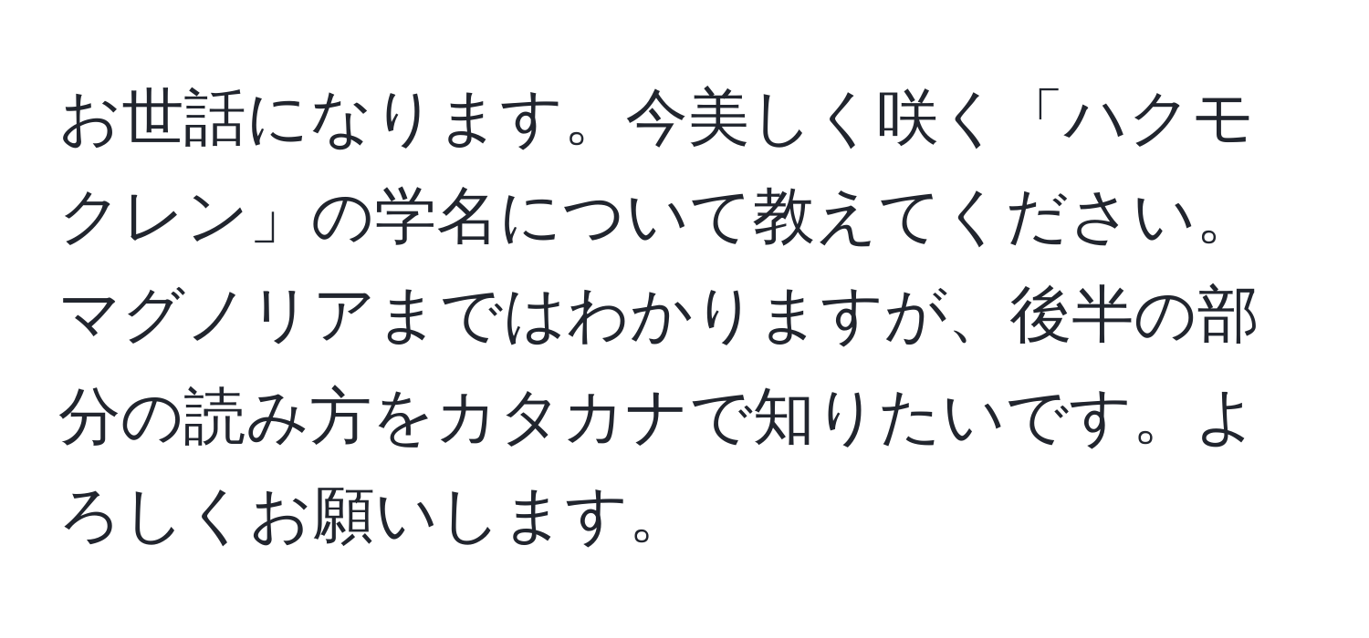 お世話になります。今美しく咲く「ハクモクレン」の学名について教えてください。マグノリアまではわかりますが、後半の部分の読み方をカタカナで知りたいです。よろしくお願いします。