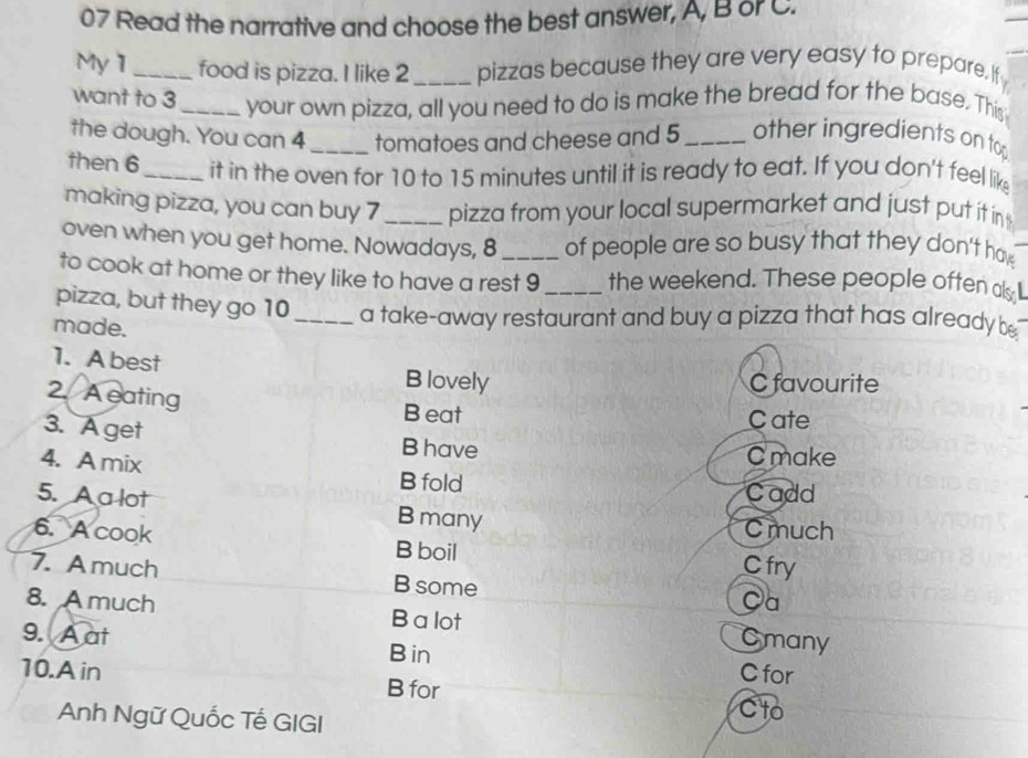 Read the narrative and choose the best answer, A, B or C.
My1 _food is pizza. I like 2 _ pizzas because they are very easy to prepare. If
want to 3 _ your own pizza, all you need to do is make the bread for the base. This
the dough. You can 4 _tomatoes and cheese and 5 _ other ingredients on to
then 6 _it in the oven for 10 to 15 minutes until it is ready to eat. If you don't feel lik
making pizza, you can buy 7 _pizza from your local supermarket and just put it in
oven when you get home. Nowadays, 8 of people are so busy that they don't hav
to cook at home or they like to have a rest 9 the weekend. These people often ak 
pizza, but they go 10 _ a take-away restaurant and buy a pizza that has already be
made.
1. A best B lovely
C favourite
2. A eating
B eat Cate
3. A get B have C make
4. A mix B fold
Cadd
5. A a lot B many
C much
6. A cook B boil
C fry
7. Amuch B some
Ca
8. A much B a lot Cmany
9. A at B in
10.A in B for
C for
Anh Ngữ Quốc Tế GIGI Cto