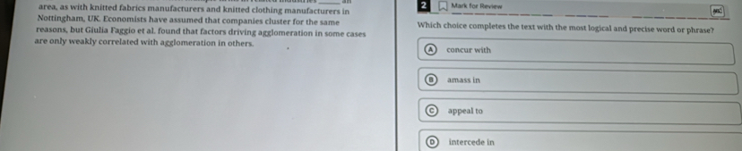 area, as with knitted fabrics manufacturers and knitted clothing manufacturers in Mark for Review
Nottingham, UK. Economists have assumed that companies cluster for the same Which choice completes the text with the most logical and precise word or phrase?
reasons, but Giulia Faggio et al. found that factors driving agglomeration in some cases
are only weakly correlated with agglomeration in others. concur with
amass in
appeal to
intercede in