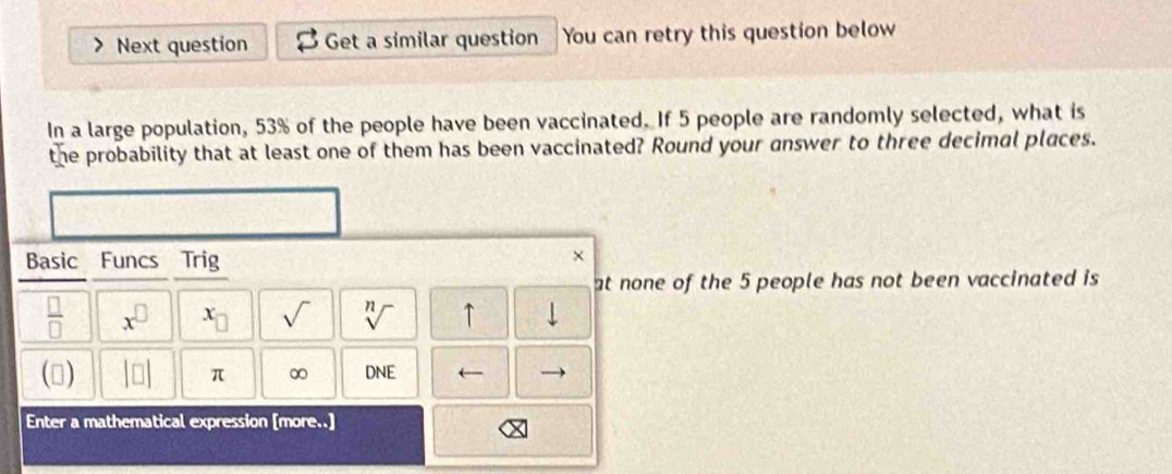 Next question Get a similar question You can retry this question below 
In a large population, 53% of the people have been vaccinated. If 5 people are randomly selected, what is 
the probability that at least one of them has been vaccinated? Round your answer to three decimal places. 
Basic Funcs Trig 
× 
at none of the 5 people has not been vaccinated is
 □ /□   x^(□) x_□  sqrt() sqrt[n]() ↑ 
() beginvmatrix □ endvmatrix π ∞ DNE 
Enter a mathematical expression [more..]