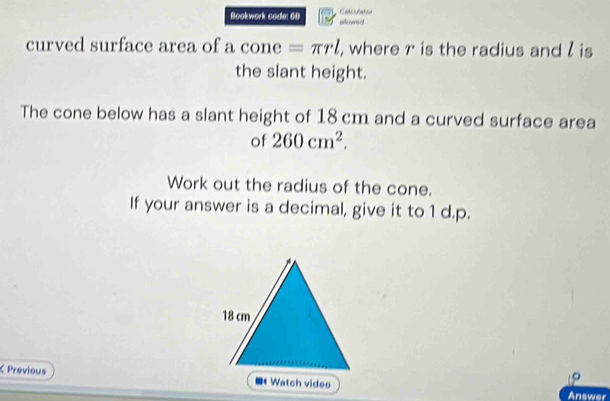 Bockwork code: 60 sflowed Calsulator 
curved surface area of a cone =π rl , where r is the radius and l is 
the slant height. 
The cone below has a slant height of 18 cm and a curved surface area 
of 260cm^2. 
Work out the radius of the cone. 
If your answer is a decimal, give it to 1 d.p. 
K Previous ■ Watch video 
Answer