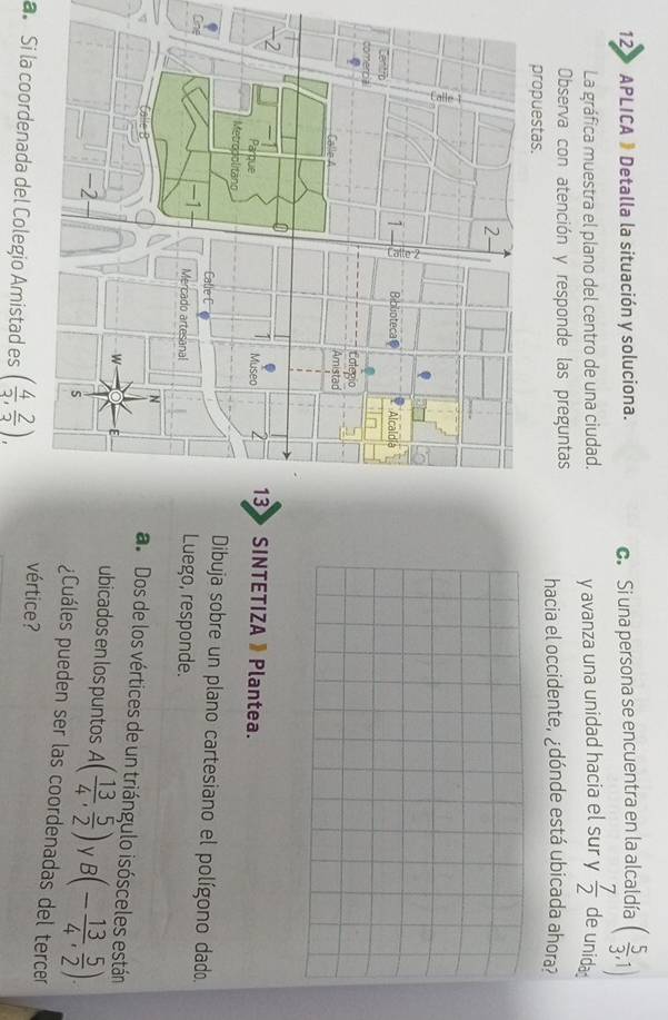 12» APLICA 》 Detalla la situación y soluciona. 
c. Si una persona se encuentra en la alcaldía ( 5/3 ,1)
La gráfica muestra el plano del centro de una ciudad. y avanza una unidad hacia el sur y  7/2  de unida 
Observa con atención y responde las preguntas hacia el occidente, ¿dónde está ubicada ahora? 
propuestas. 
SINTETIZA 》 Plantea. 
Dibuja sobre un plano cartesiano el polígono dado. 
OnLuego, responde. 
ao Dos de los vértices de un triángulo isósceles están 
ubicados en los puntos A( 13/4 , 5/2 ) y B(- 13/4 , 5/2 ). 
¿Cuáles pueden ser las coordenadas del tercer 
a. Si la coordenada del Colegio Amistad es ( 4/3 , 2/3 ), vértice?