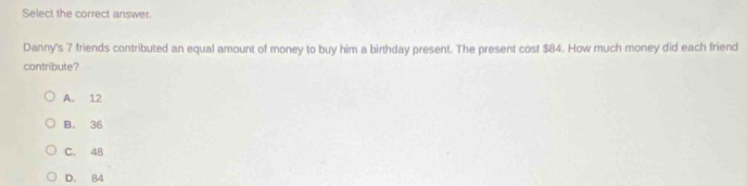 Select the correct answer.
Danny's 7 friends contributed an equal amount of money to buy him a birthday present. The present cost $84. How much money did each friend
contribute?
A. 12
B. 36
C. 48
D. 84