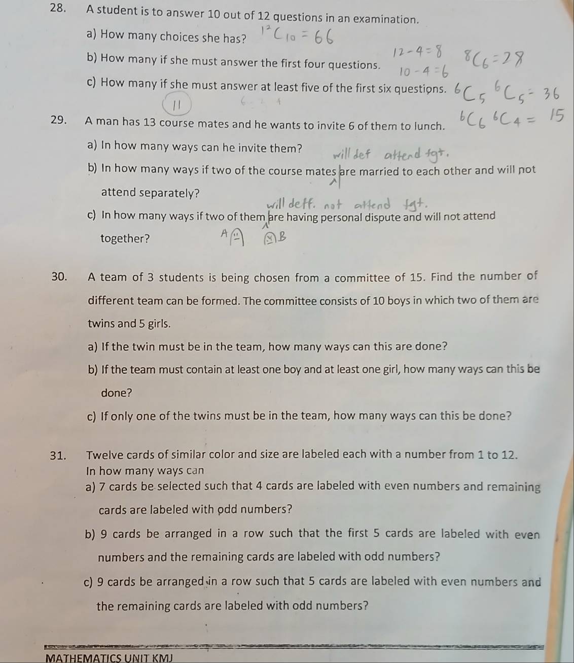 A student is to answer 10 out of 12 questions in an examination. 
a) How many choices she has? 
b) How many if she must answer the first four questions. 
c) How many if she must answer at least five of the first six questions. 
29. A man has 13 course mates and he wants to invite 6 of them to lunch. 
a) In how many ways can he invite them? 
b) In how many ways if two of the course mates are married to each other and will not 
attend separately? 
c) In how many ways if two of them are having personal dispute and will not attend 
together? 
30. A team of 3 students is being chosen from a committee of 15. Find the number of 
different team can be formed. The committee consists of 10 boys in which two of them are 
twins and 5 girls. 
a) If the twin must be in the team, how many ways can this are done? 
b) If the team must contain at least one boy and at least one girl, how many ways can this be 
done? 
c) If only one of the twins must be in the team, how many ways can this be done? 
31. Twelve cards of similar color and size are labeled each with a number from 1 to 12. 
In how many ways can 
a) 7 cards be selected such that 4 cards are labeled with even numbers and remaining 
cards are labeled with odd numbers? 
b) 9 cards be arranged in a row such that the first 5 cards are labeled with even 
numbers and the remaining cards are labeled with odd numbers? 
c) 9 cards be arranged in a row such that 5 cards are labeled with even numbers and 
the remaining cards are labeled with odd numbers? 
MÄTHΕMÄTICS UNIT KMJ