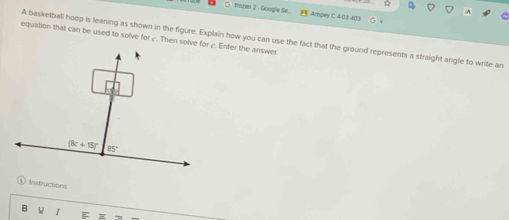 frozen 2 - Google Se... Ampey C 4-03 403
/^
equation that can be used to solve for c. Then solve for c. Enter the answer. A basketball hoop is leaning as shown in the figure. Explain how you can use the fact that the ground represents a straight angle to write an
Instructions
B u I