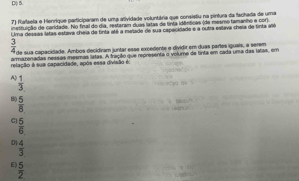 D) 5.
7) Rafaela e Henrique participaram de uma atividade voluntária que consistiu na pintura da fachada de uma
instituição de caridade. No final do dia, restaram duas latas de tinta idênticas (de mesmo tamanho e cor).
Uma dessas latas estava cheia de tinta até a metade de sua capacidade e a outra estava cheia de tinta até
 3/4  de sua capacidade. Ambos decidiram juntar esse excedente e dividir em duas partes iguais, a serem
armazenadas nessas mesmas latas. A fração que representa o volume de tinta em cada uma das latas, em
relação à sua capacidade, após essa divisão é:
A)  1/3 .
B)  5/8 
C)  5/6 .
D)  4/3 
E)  5/2. 