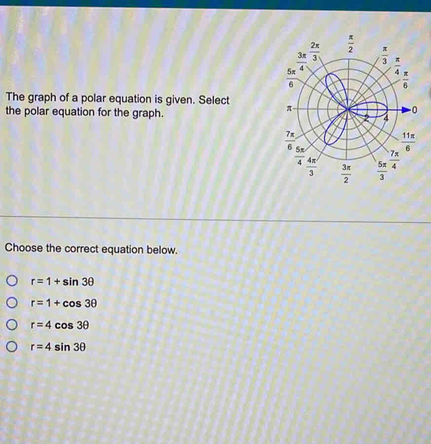 The graph of a polar equation is given. Select
the polar equation for the graph. 
Choose the correct equation below.
r=1+sin 3θ
r=1+cos 3θ
r=4cos 3θ
r=4sin 3θ