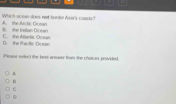 9 10
Which ocean does not border Asia's coasts?
A. the Arctic Ocean
B. the Indian Ocean
C. the Atlantic Ocean
D. the Pacific Ocean
Please select the best answer from the choices provided.
A
B
C
D