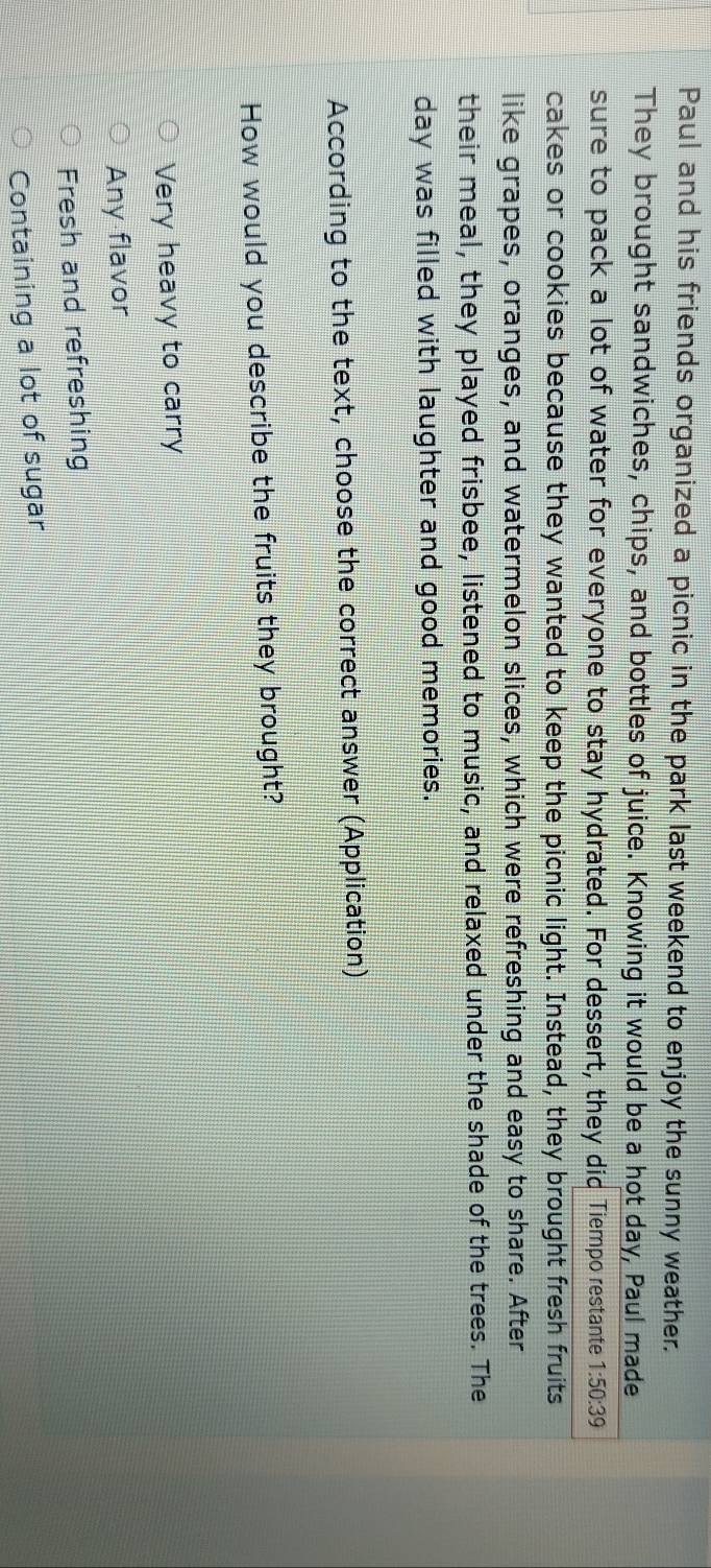 Paul and his friends organized a picnic in the park last weekend to enjoy the sunny weather.
They brought sandwiches, chips, and bottles of juice. Knowing it would be a hot day, Paul made
sure to pack a lot of water for everyone to stay hydrated. For dessert, they did Tiempo restante 1:50:39
cakes or cookies because they wanted to keep the picnic light. Instead, they brought fresh fruits
like grapes, oranges, and watermelon slices, which were refreshing and easy to share. After
their meal, they played frisbee, listened to music, and relaxed under the shade of the trees. The
day was filled with laughter and good memories.
According to the text, choose the correct answer (Application)
How would you describe the fruits they brought?
Very heavy to carry
Any flavor
Fresh and refreshing
Containing a lot of sugar