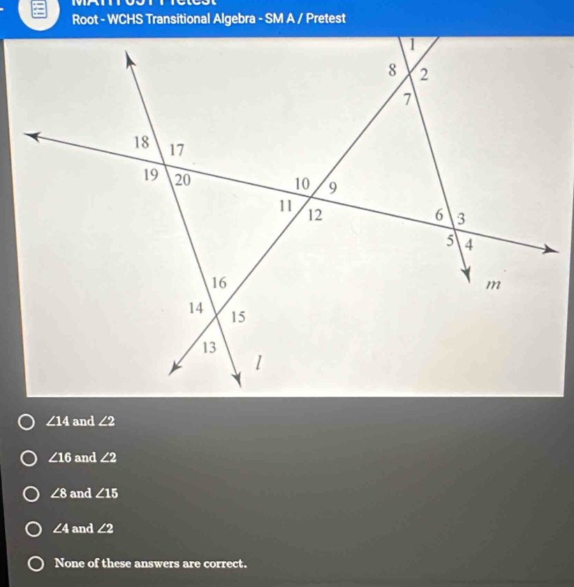 Root - WCHS Transitional Algebra - SM A / Pretest
∠ 14 and ∠ 2
∠ 16 and ∠ 2
∠ 8 and ∠ 15
∠ 4 and ∠ 2
None of these answers are correct.