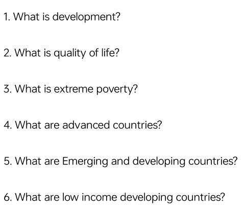 What is development? 
2. What is quality of life? 
3. What is extreme poverty? 
4. What are advanced countries? 
5. What are Emerging and developing countries? 
6. What are low income developing countries?