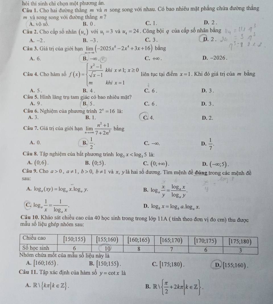 hỏi thí sinh chỉ chọn một phương án.
Câu 1. Cho hai đường thẳng m và n song song với nhau. Có bao nhiêu mặt phẳng chứa đường thẳng
m và song song với đường thắng n ?
A. vô số. B. 0 . C. 1. D. 2 .
Câu 2. Cho cấp số nhân (u_n) với u_1=3 và u_4=24. Công bội q của cấp số nhân bằng
A. -2 . B. -3 . C. 3 . D. 2 .
Câu 3. Giá trị của giới hạn limlimits _xto -∈fty (-2025x^6-2x^4+3x+16) bằng
A. 6. B. -∞ . C. +∞ . D. -2026 .
khi liên tục tại điểm x=1. Khi đó giá trị của m bằng
Câu 4. Cho hàm số f(x)=beginarrayl  (x^2-1)/sqrt(x)-1 , mendarray. khi
A. 5 . B. 4 . C. 6 . D. 3 .
Câu 5. Hình lăng trụ tam giác có bao nhiêu mặt?
A. 9 . B. 5 . C. 6 . D. 3 .
Câu 6. Nghiệm của phương trình 2^x=16 là:
A. 3. B. 1. C. 4. D. 2.
Câu 7. Giá trị của giới hạn limlimits _nto +∈fty  (n^2+1)/7+2n^2  bàng
A. 0. B.  1/2 . C. -∞. D.  1/7 .
Câu 8. Tập nghiệm của bất phương trình log _3x là:
A. (0;6). B. (0;5). C. (0;+∈fty ). D. (-∈fty ;5).
Câu 9. Cho a>0,a!= 1,b>0,b!= 1 và x, y là hai số dương. Tìm mệnh đề đúng trong các mệnh đề
sau:
A. log _a(xy)=log _ax.log _ay. B. log _a x/y =frac log _axlog _ay.
C. log _a 1/x =frac 1log _ax.
D. log _bx=log _ba.log _ax.
Câu 10. Khảo sát chiều cao của 40 học sinh trong trong lớp 11A ( tính theo đơn vị đo cm) thu được
mẫu số liệu ghép nhóm sau:
A. [160;165). B. [150;155). C. [175;180). D. [155;160).
Câu 11. Tập xác định của hàm số y=cot x là
A. R kπ |k∈ Z . B.R   π /2 +2kπ |k∈ Z .