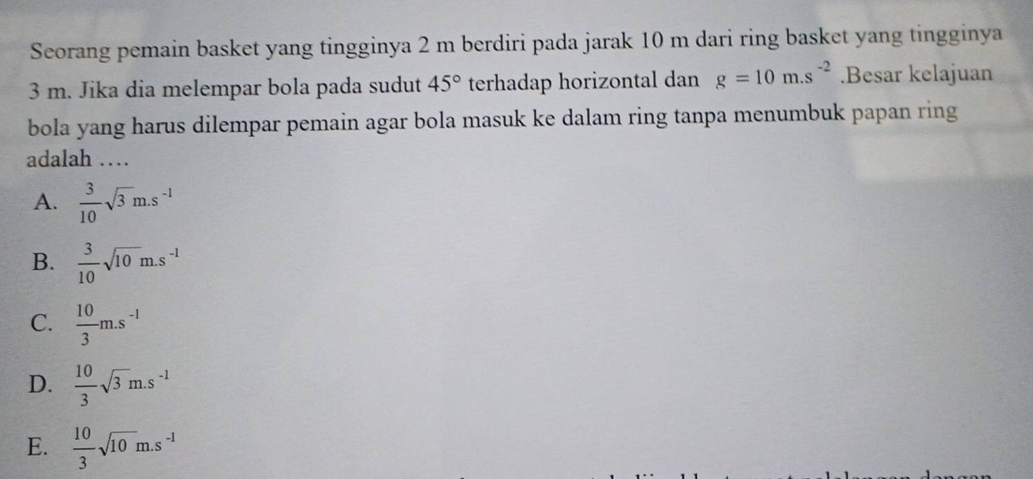 Seorang pemain basket yang tingginya 2 m berdiri pada jarak 10 m dari ring basket yang tingginya
3 m. Jika dia melempar bola pada sudut 45° terhadap horizontal dan g=10m.s^(-2).Besar kelajuan
bola yang harus dilempar pemain agar bola masuk ke dalam ring tanpa menumbuk papan ring
adalah …
A.  3/10 sqrt(3)m.s^(-1)
B.  3/10 sqrt(10)m.s^(-1)
C.  10/3 m.s^(-1)
D.  10/3 sqrt(3)m.s^(-1)
E.  10/3 sqrt(10)m.s^(-1)