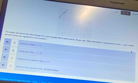 a 
domain values are significant to the function?
The graph represents the total charges for a tae th25 per mile. What information is represented on the x - axis? Which
A boarding charge: x=6
B charge per mile; x ≥ 1.25
C distance the customer rides; x 2 0
distance the customer rides; all real numbers
Lt lughts Benarved