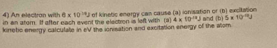 An electron with 6* 10^(-19)J of kinetic energy can cause (a) ionisation or (b) excitation 
in an atom. If after each event the electron is left with (a) 4* 10^(-19)J and (b) 5* 10^(-10)J
kinetic energy calculate in eV the ionisation and excitation energy of the atom