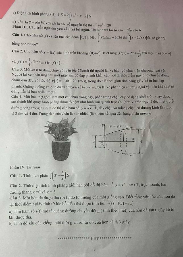 c) Diện tích hình phẳng (H) là S=2∈tlimits^(2^2(x^2)-x-2)dx
d) Nếu In S=aln b ( với a,b là các số nguyên tố) thì a^2+b^2=29
Phần III. Câu trắc nghiệm yêu cầu trả lời ngắn. Thí sinh trả lời từ câu 1 đến câu 6
Câu 1. Cho hàm số f(x) liên tục trên đoạn [0;2]. Nếu ∈tlimits _0^(1f(x)dx=2026 thì ∈tlimits _0^2[x+2f(x)]dx có giá trị
bằng bao nhiêu?
Câu 2. Cho hàm số y=f(x) xác định trên khoảng (0;+∈fty ). Biết rằng f'(x)=2x+frac 1)x^2 với mọi x∈ (0;+∈fty )
và f(1)= 1/4 . Tính giá trị f(4).
Câu 3. Một xe ô tô đang chạy với vận tốc 72km/h thì người lái xe bắt ngờ phát hiện chướng ngại vật.
Người lái xe phản ứng sau một giây sau đó đạp phanh khẩn cấp. Kể từ thời điểm này ô tô chuyển động
chậm dần đều với tốc độ v(t)=-10t+20 (m/s), trong đó t là thời gian tính bằng giây kể từ lúc đạp
phanh. Quãng đường xe ô tô đã di chuyền kể từ lúc người lái xe phát hiện chướng ngại vật đến khi xe ô tô
dừng hằn là bao nhiêu mét?
Câu 4. Một bác thợ gốm làm một cái chậu trồng cây, phần trong chậu cây có dạng khối tròn xoay được
tạo thành khi quay hình phẳng được tô đậm như hình sau quanh trục Ox (đơn vị trên trục là decimet), biết
đường cong trong hình là đồ thị của hàm số y=sqrt(x+1) , đáy chậu và miệng chậu có đường kính lần lượt
là 2 dm và 4 dm. Dung tích của chậu là bao nhiêu (làm tròn kết quả đến hàng phần mười)?
Phần IV. Tự luận
Câu 1. Tính tích phân ∈tlimits _1^(2(3^x)- 3/x )dx
Câu 2. Tính diện tích hình phẳng giới hạn bởi đồ thị hàm số y=x^2-4x+3 , trục hoành, hai
dường thẳng x=0 và x=3.
Câu 3. Một hòn đá được thả rơi tự do từ miệng của một giếng cạn. Biết rằng vận tốc của hòn đá
tại thời điểm t giây tính từ lúc bắt đầu thả được tính bởi v(t)=10t(m/s)
a) Tìm hàm số s(t) mô tả quãng đường chuyển động ( tính theo mét) của hòn đá sau t giây kể từ
khi được thả.
b) Tính độ sâu của giếng, biết thời gian rơi tự do của hòn đá là 3 giây.
Hệt
3