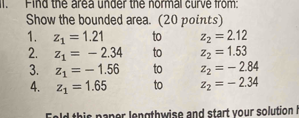 Find the area under the normal curve from: 
Show the bounded area. (20 points) 
1. z_1=1.21 to z_2=2.12
2. z_1=-2.34 to z_2=1.53
3. z_1=-1.56 to z_2=-2.84
4. z_1=1.65 to z_2=-2.34
Fold this paper lengthwise and start your solution I