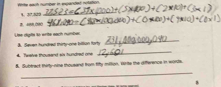 Wrilte each number in expanded notation. 
1. 37,523
_ 
2. 468,090
_ 
Use digits to write each number. 
3. Seven hundred thirty-one billion forty 
_ 
4. Twelve thousand six hundred one 
_ 
5. Subtract thirty-nine thousand from fifty million. Write the difference in words. 
_ 
5