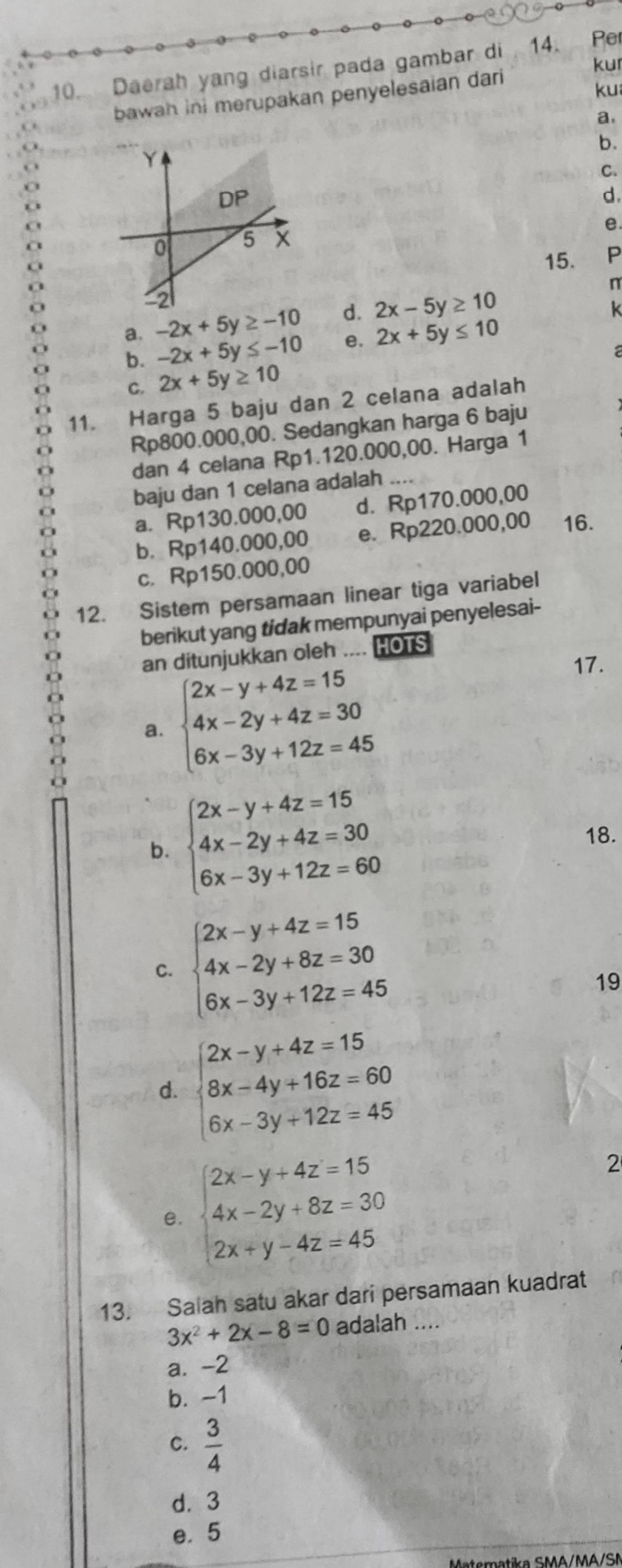 kur
10. Daerah yang diarsir pada gambar di 14. Per
bawah ini merupakan penyelesaian dari
ku
a.
b.
C.
d.
e.
15. P
n
a. -2x+5y≥ -10 d. 2x-5y≥ 10
k
b. -2x+5y≤ -10 e. 2x+5y≤ 10
C. 2x+5y≥ 10
11. Harga 5 baju dan 2 celana adalah
Rp800.000,00. Sedangkan harga 6 baju
dan 4 celana Rp1.120.000,00. Harga 1
baju dan 1 celana adalah
a. Rp130.000,00 d. Rp170.000,00
b. Rp140.000,00 e. Rp220.000,00 16.
c. Rp150.000,00
12. Sistem persamaan linear tiga variabel
berikut yang tidak mempunyai penyelesai-
an ditunjukkan oleh .... HOTS
a. beginarrayl 2x-y+4z=15 4x-2y+4z=30 6x-3y+12z=45endarray.
17.
b. beginarrayl 2x-y+4z=15 4x-2y+4z=30 6x-3y+12z=60endarray.
18.
C. beginarrayl 2x-y+4z=15 4x-2y+8z=30 6x-3y+12z=45endarray.
19
d. beginarrayl 2x-y+4z=15 8x-4y+16z=60 6x-3y+12z=45endarray.
e. beginarrayl 2x-y+4z=15 4x-2y+8z=30 2x+y-4z=45endarray.
2
13. Salah satu akar dari persamaan kuadrat
3x^2+2x-8=0 adalah ...
a. -2
b. -1
C.  3/4 
d. 3
e. 5
Materatika SMA/MA/SN