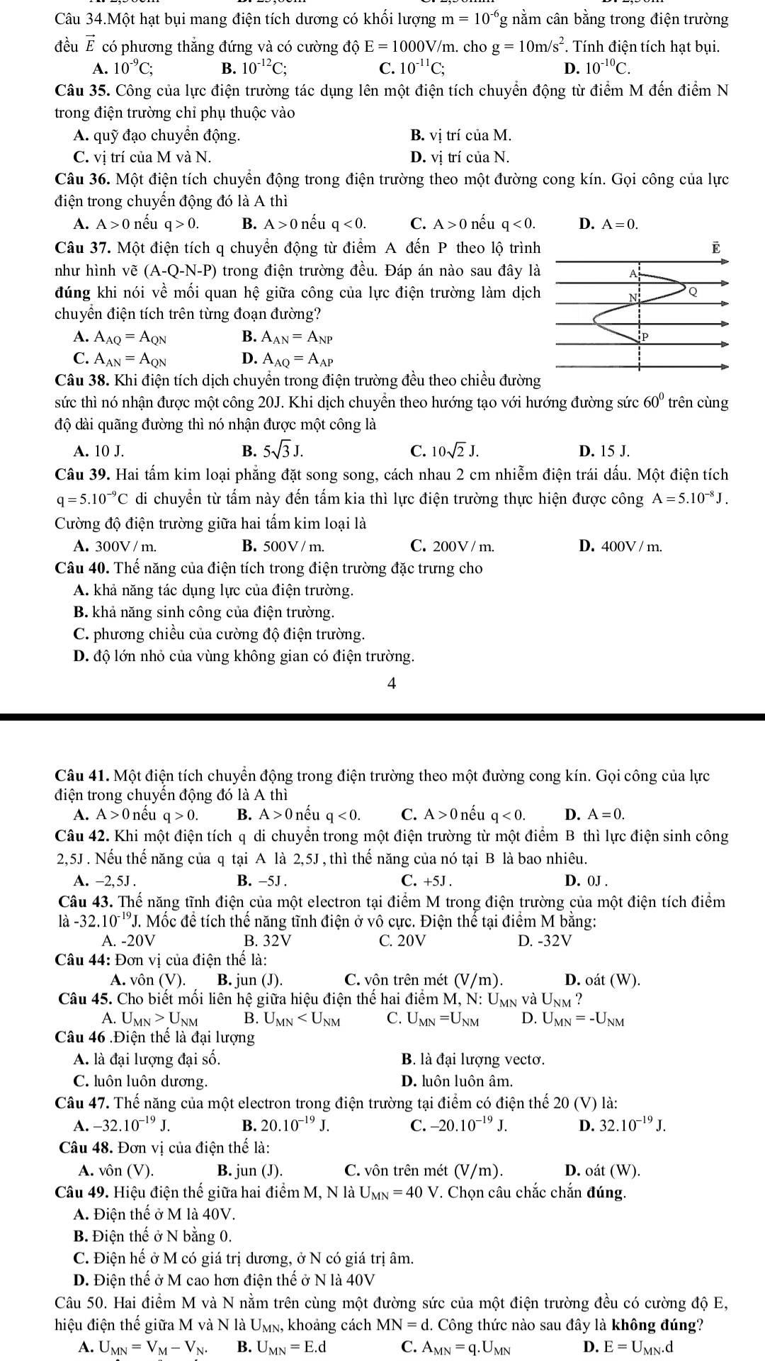 Câu 34.Một hạt bụi mang điện tích dương có khối lượng m=10^(-6) g nằm cân bằng trong điện trường
đều vector E có phương thắng đứng và có cường độ E=1000 V/m. cho g=10m/s^2. Tính điện tích hạt bụi.
A. 10^(-9)C; B. 10^(-12)C; C. 10^(-11)C; D. 10^(-10)C.
Câu 35. Công của lực điện trường tác dụng lên một điện tích chuyển động từ điểm M đến điểm N
trong điện trường chỉ phụ thuộc vào
A. quỹ đạo chuyển động. B. vị trí của M.
C. vị trí của M và N. D. vị trí của N.
Câu 36. Một điện tích chuyển động trong điện trường theo một đường cong kín. Gọi công của lực
điện trong chuyển động đó là A thì
A. A>0 nếu q>0. B. A>0r nếu q<0. C. A>0nhat eL q<0. D. 
Câu 37. Một điện tích q chuyển động từ điểm A đến P theo lộ trình
như hình vẽ (A-Q-N-P) trong điện trường đều. Đáp án nào sau đây là
đúng khi nói về mối quan hệ giữa công của lực điện trường làm dịch
chuyền điện tích trên từng đoạn đường?
A. A_AQ=A_QN B. A_AN=A_NP
C. A_AN=A_QN D. A_AQ=A_AP
Câu 38. Khi điện tích dịch chuyển trong điện trường đều theo chiều đường
sức thì nó nhận được một công 20J. Khi dịch chuyển theo hướng tạo với hướng đường sức 60° trên cùng
độ dài quãng đường thì nó nhận được một công là
B. 5sqrt(3)J. C. 10sqrt(2)J.
A. 10 J. D. 15 J.
Câu 39. Hai tấm kim loại phẳng đặt song song, cách nhau 2 cm nhiễm điện trái dấu. Một điện tích
q=5.10^(-9)C di chuyền từ tấm này đến tấm kia thì lực điện trường thực hiện được công A=5.10^(-8)J.
Cường độ điện trường giữa hai tấm kim loại là
A. 300V / m. B. 500V / m. C. 200V / m. D. 400V / m.
Câu 40. Thế năng của điện tích trong điện trường đặc trưng cho
A. khả năng tác dụng lực của điện trường.
B. khả năng sinh công của điện trường.
C. phương chiều của cường độ điện trường.
D. độ lớn nhỏ của vùng không gian có điện trường.
4
Câu 41. Một điện tích chuyển động trong điện trường theo một đường cong kín. Gọi công của lực
điện trong chuyến động đó là A thì
A. A>0 nếu q>0. B. A>0 nếu q<0. C. A>0 nếu q<0. D. A=0.
Câu 42. Khi một điện tích q di chuyển trong một điện trường từ một điểm B thì lực điện sinh công
2,5J . Nếu thế năng của q tại A là 2,5J , thì thế năng của nó tại B là bao nhiêu.
A. -2,5J . B. −5J . C. +5 J. D. 0J .
Câu 43. Thể năng tĩnh điện của một electron tại điểm M trong điện trường của một điện tích điểm
là -32.10^(-19)J J. Mốc để tích thế năng tĩnh điện ở vô cực. Điện thể tại điểm M băng:
A. -20V B. 32V C. 20V D. -32V
Câu 44: Đơn vị của điện thế là:
A. vôn ( v) B. jun (J). C. vôn trên mét (V/m). D. oat(W).
Câu 45. Cho biết mối liên hệ giữa hiệu điện thế hai điểm M, N: Umn và U_NM
A. U M_N>U_NM B. U_MN C. U_MN=U_NM D. U_MN=-U_NM
Câu 46 .Điện thể là đại lượng
A. là đại lượng đại số. B. là đại lượng vectơ.
C. luôn luôn dương. D. luôn luôn âm.
Câu 47. Thế năng của một electron trong điện trường tại điểm có điện thế 20(V) là:
A. -32.10^(-19)J. B. 20.10^(-19)J. C. -20.10^(-19)J. D. 32.10^(-19)J.
Câu 48. Đơn vị của điện thế là:
A. vôn (V). B. jun (J). C. vôn trên mét (V/m). D. oát (W).
Câu 49. Hiệu điện thế giữa hai điểm M, N là U_MN=40V *. Chọn câu chắc chắn đúng.
A. Điện thế ở M là 40V.
B. Điện thế ở N bằng 0.
C. Điện hế ở M có giá trị dương, ở N có giá trị âm.
D. Điện thế ở M cao hơn điện thế ở N là 40V
Câu 50. Hai điểm M và N nằm trên cùng một đường sức của một điện trường đều có cường độ E,
hiệu điện thế giữa M và N là Umn, khoảng cách MN=d.. Công thức nào sau đây là không đúng?
A. U_MN=V_M-V_N. B. U_MN=E.d C. A_MN=q.U_MN D. E=U_MN.d