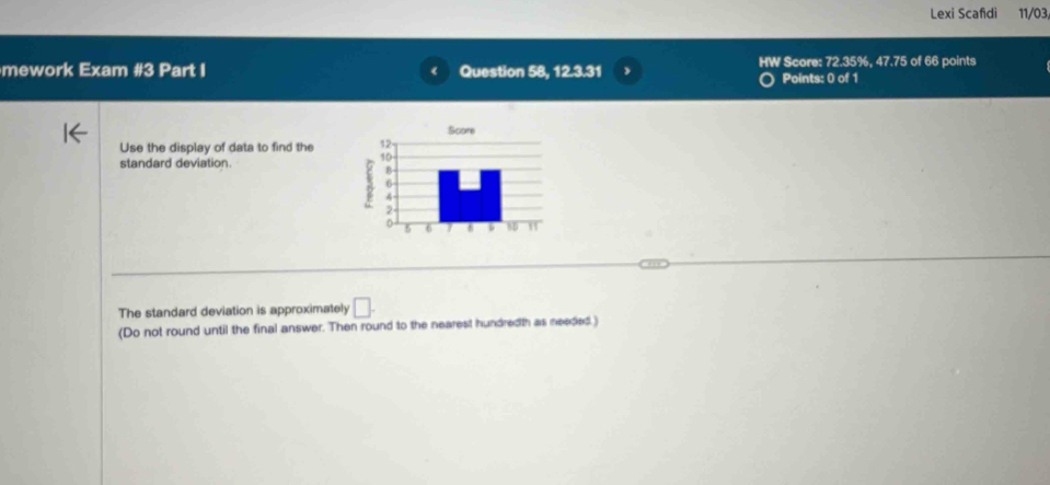 Lexi Scafdi 11/03 
mework Exam #3 Part I Question 58, 12.3.31 HW Score: 72.35%, 47.75 of 66 points 
Points: 0 of 1 
Use the display of data to find the 
standard deviation. 
The standard deviation is approximately □. 
(Do not round until the final answer. Then round to the nearest hundredth as needed.)