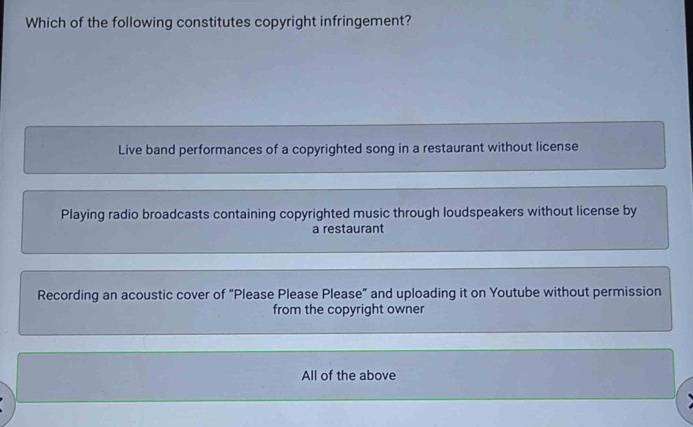 Which of the following constitutes copyright infringement?
Live band performances of a copyrighted song in a restaurant without license
Playing radio broadcasts containing copyrighted music through loudspeakers without license by
a restaurant
Recording an acoustic cover of “Please Please Please” and uploading it on Youtube without permission
from the copyright owner
All of the above